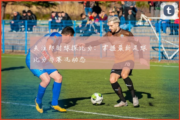 关注即时球探比分：掌握最新足球比分与赛况动态