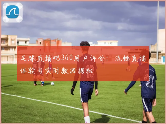 足球直播吧360用户评价：流畅直播体验与实时数据揭秘
