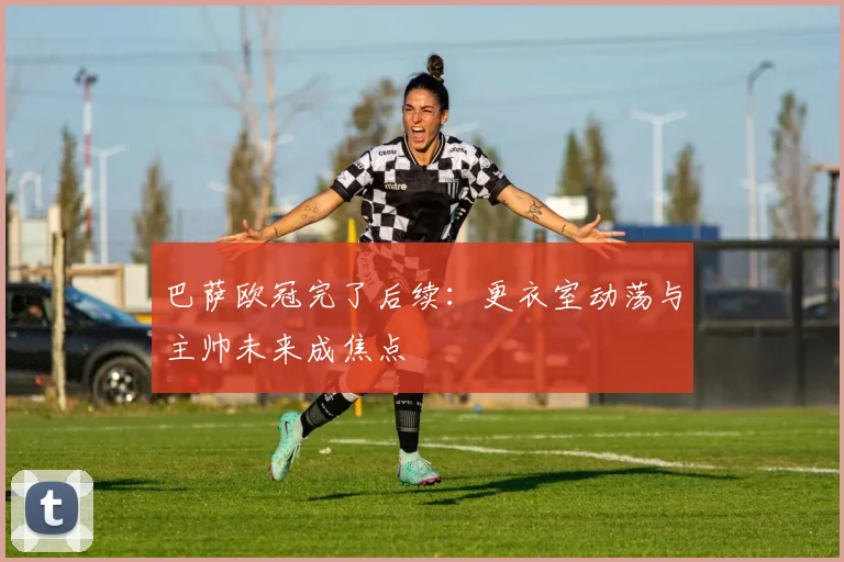 巴萨欧冠完了后续：更衣室动荡与主帅未来成焦点