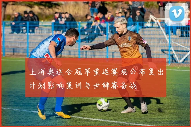 上海奥运会冠军重返赛场公布复出计划影响集训与世锦赛备战