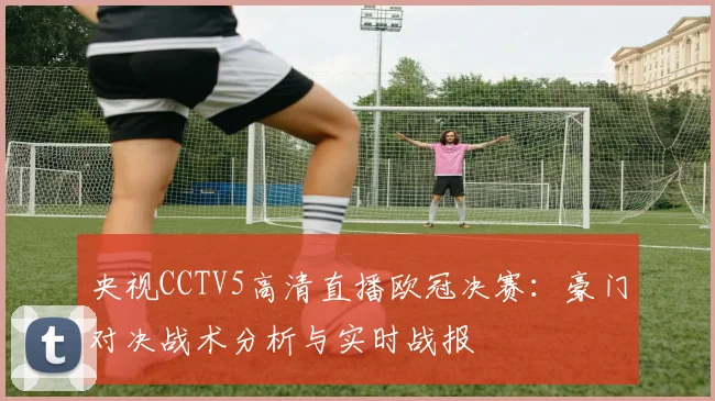 央视CCTV5高清直播欧冠决赛：豪门对决战术分析与实时战报