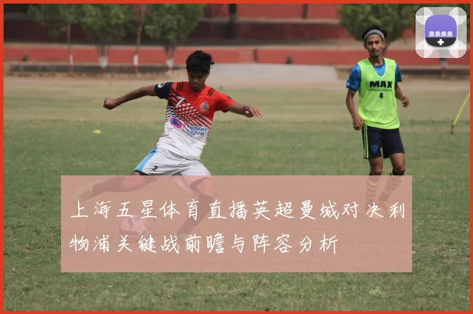 上海五星体育直播英超曼城对决利物浦关键战前瞻与阵容分析