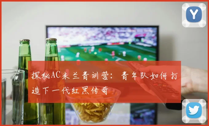 探秘AC米兰青训营：青年队如何打造下一代红黑传奇