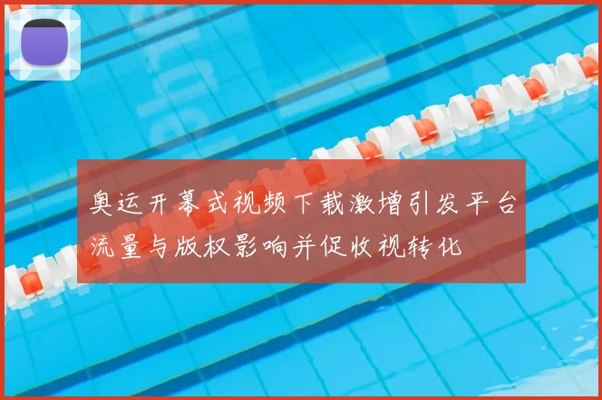 奥运开幕式视频下载激增引发平台流量与版权影响并促收视转化